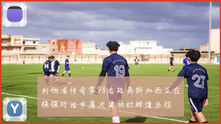 利物浦传奇第98名路易斯加西亚在强强对话中屡次建功的辉煌历程