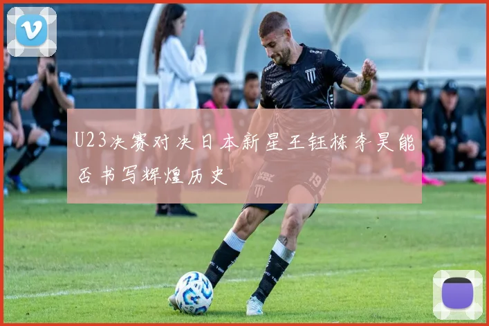 U23决赛对决日本新星王钰栋李昊能否书写辉煌历史