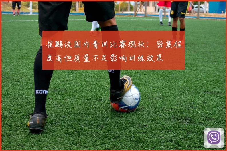 崔鹏谈国内青训比赛现状：密集程度高但质量不足影响训练效果
