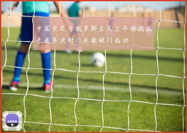 中国女足与俄罗斯女足上半场战成平局多次射门未能破门成功