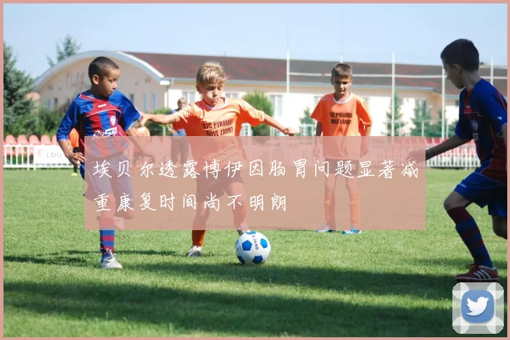埃贝尔透露博伊因肠胃问题显著减重康复时间尚不明朗