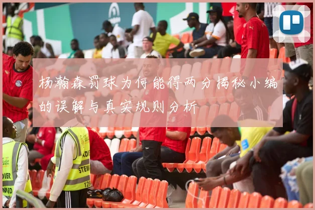 杨瀚森罚球为何能得两分揭秘小编的误解与真实规则分析