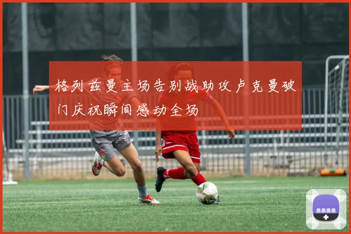 格列兹曼主场告别战助攻卢克曼破门庆祝瞬间感动全场