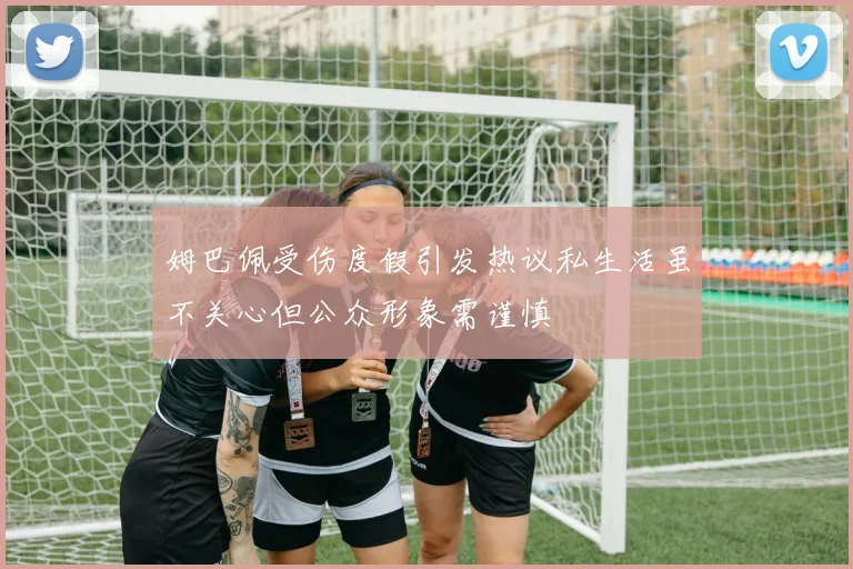 姆巴佩受伤度假引发热议私生活虽不关心但公众形象需谨慎