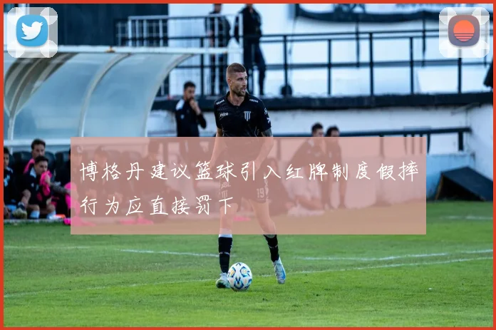 博格丹建议篮球引入红牌制度假摔行为应直接罚下