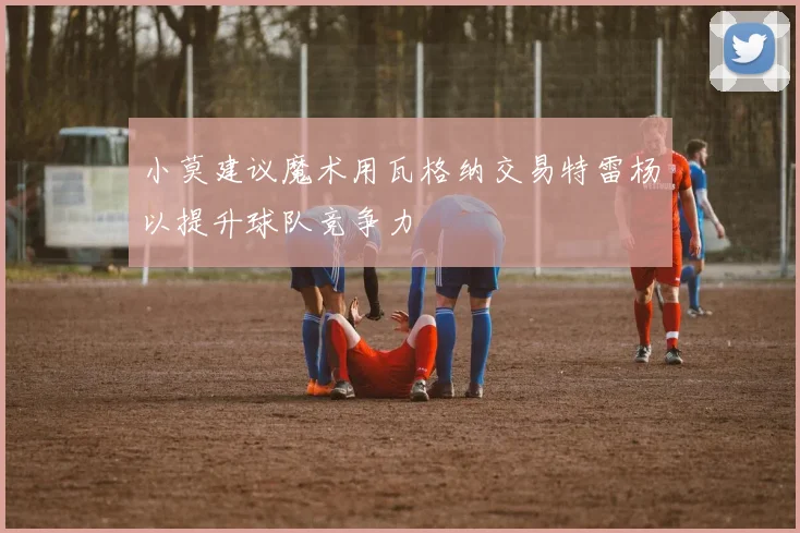 小莫建议魔术用瓦格纳交易特雷杨以提升球队竞争力