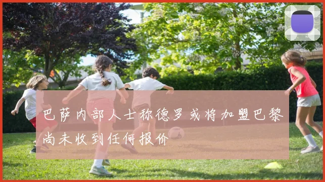 巴萨内部人士称德罗或将加盟巴黎尚未收到任何报价