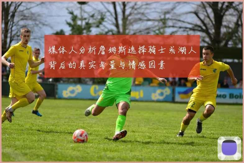 媒体人分析詹姆斯选择骑士或湖人背后的真实考量与情感因素