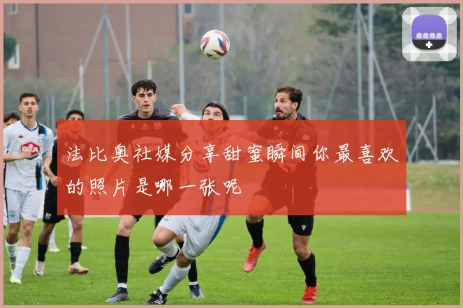 法比奥社媒分享甜蜜瞬间你最喜欢的照片是哪一张呢