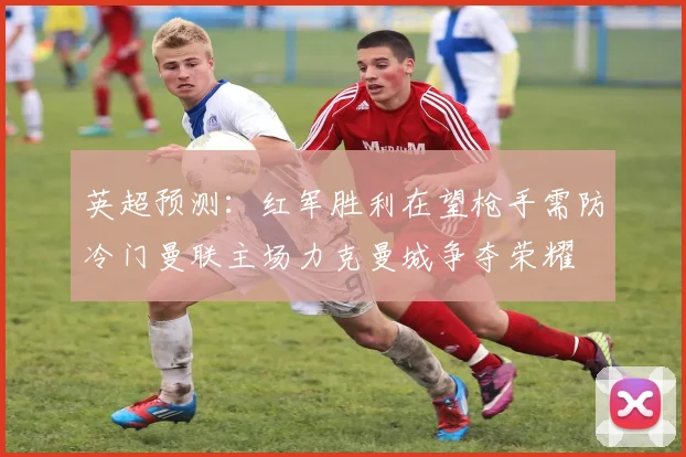 英超预测：红军胜利在望枪手需防冷门曼联主场力克曼城争夺荣耀
