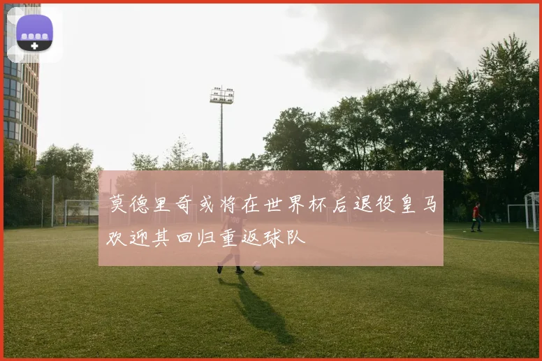 莫德里奇或将在世界杯后退役皇马欢迎其回归重返球队